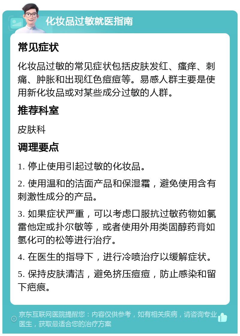 化妆品过敏就医指南 常见症状 化妆品过敏的常见症状包括皮肤发红、瘙痒、刺痛、肿胀和出现红色痘痘等。易感人群主要是使用新化妆品或对某些成分过敏的人群。 推荐科室 皮肤科 调理要点 1. 停止使用引起过敏的化妆品。 2. 使用温和的洁面产品和保湿霜，避免使用含有刺激性成分的产品。 3. 如果症状严重，可以考虑口服抗过敏药物如氯雷他定或扑尔敏等，或者使用外用类固醇药膏如氢化可的松等进行治疗。 4. 在医生的指导下，进行冷喷治疗以缓解症状。 5. 保持皮肤清洁，避免挤压痘痘，防止感染和留下疤痕。