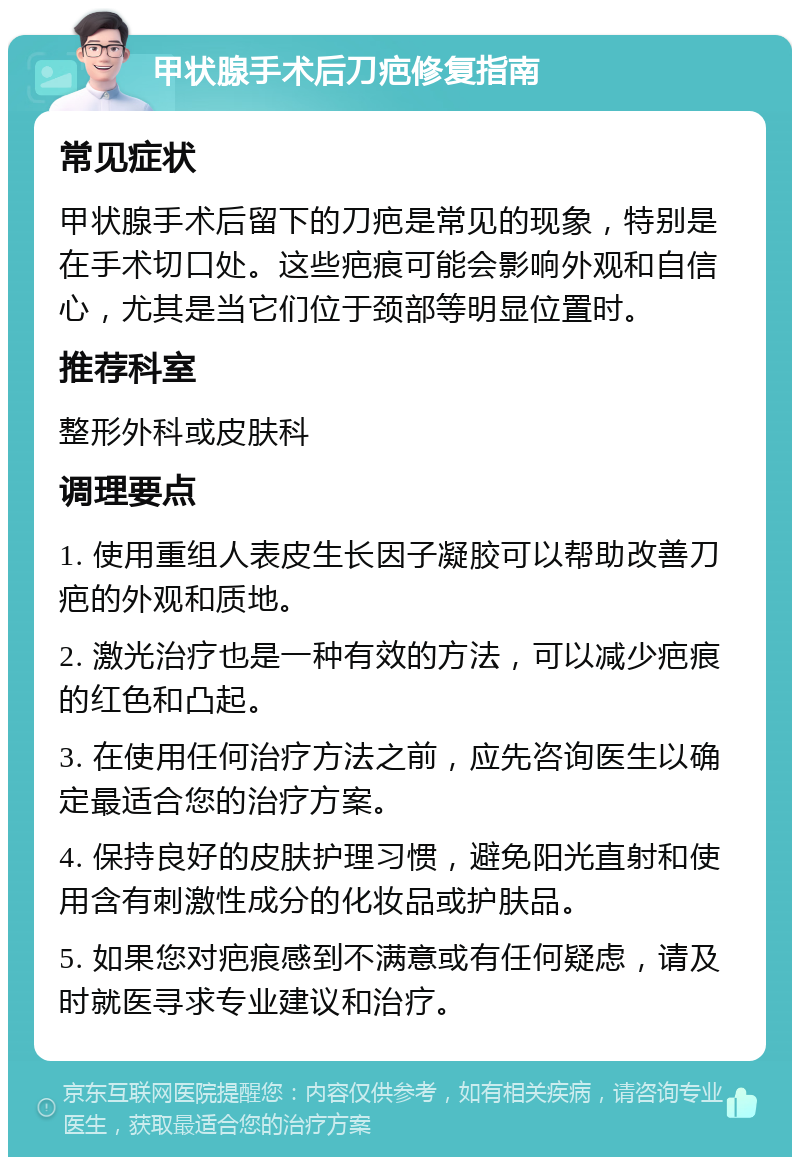 甲状腺手术后刀疤修复指南 常见症状 甲状腺手术后留下的刀疤是常见的现象，特别是在手术切口处。这些疤痕可能会影响外观和自信心，尤其是当它们位于颈部等明显位置时。 推荐科室 整形外科或皮肤科 调理要点 1. 使用重组人表皮生长因子凝胶可以帮助改善刀疤的外观和质地。 2. 激光治疗也是一种有效的方法，可以减少疤痕的红色和凸起。 3. 在使用任何治疗方法之前，应先咨询医生以确定最适合您的治疗方案。 4. 保持良好的皮肤护理习惯，避免阳光直射和使用含有刺激性成分的化妆品或护肤品。 5. 如果您对疤痕感到不满意或有任何疑虑，请及时就医寻求专业建议和治疗。