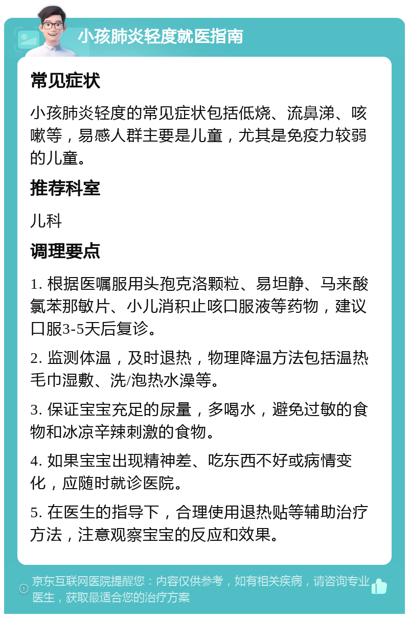 小孩肺炎轻度就医指南 常见症状 小孩肺炎轻度的常见症状包括低烧、流鼻涕、咳嗽等，易感人群主要是儿童，尤其是免疫力较弱的儿童。 推荐科室 儿科 调理要点 1. 根据医嘱服用头孢克洛颗粒、易坦静、马来酸氯苯那敏片、小儿消积止咳口服液等药物，建议口服3-5天后复诊。 2. 监测体温，及时退热，物理降温方法包括温热毛巾湿敷、洗/泡热水澡等。 3. 保证宝宝充足的尿量，多喝水，避免过敏的食物和冰凉辛辣刺激的食物。 4. 如果宝宝出现精神差、吃东西不好或病情变化，应随时就诊医院。 5. 在医生的指导下，合理使用退热贴等辅助治疗方法，注意观察宝宝的反应和效果。