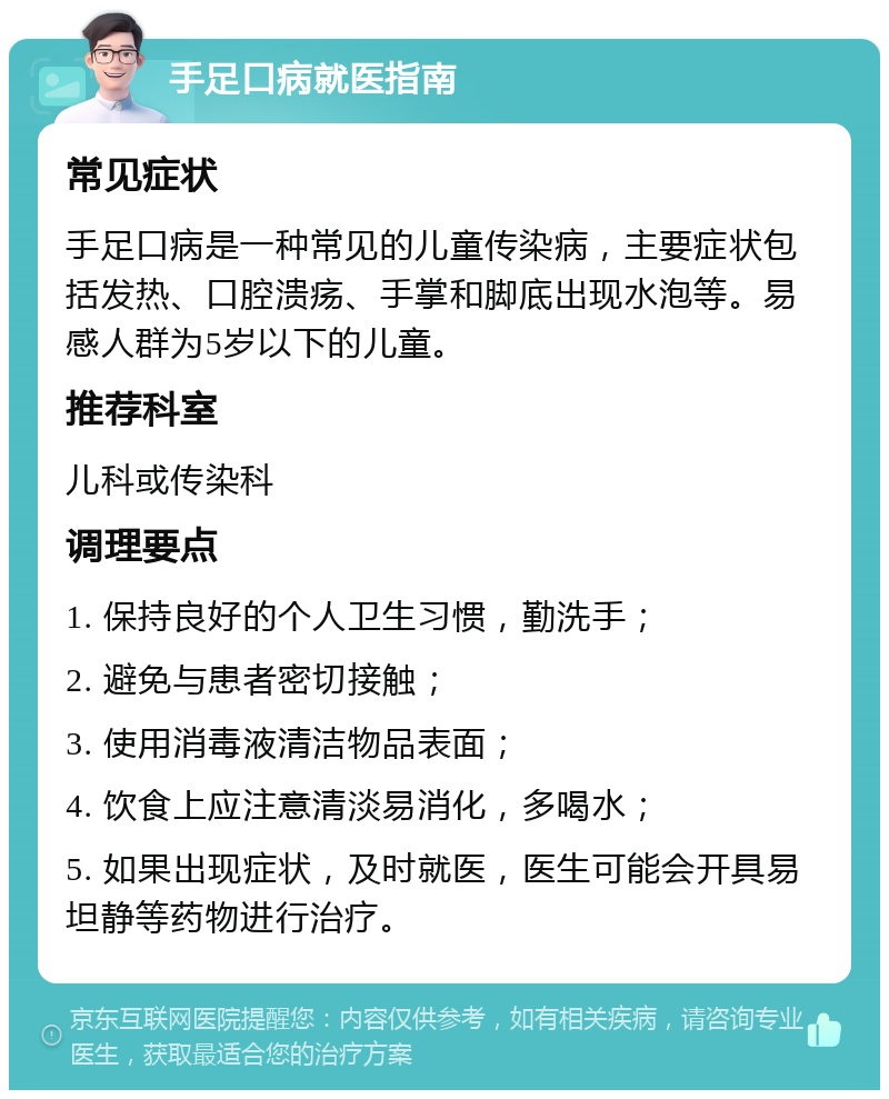 手足口病就医指南 常见症状 手足口病是一种常见的儿童传染病，主要症状包括发热、口腔溃疡、手掌和脚底出现水泡等。易感人群为5岁以下的儿童。 推荐科室 儿科或传染科 调理要点 1. 保持良好的个人卫生习惯，勤洗手； 2. 避免与患者密切接触； 3. 使用消毒液清洁物品表面； 4. 饮食上应注意清淡易消化，多喝水； 5. 如果出现症状，及时就医，医生可能会开具易坦静等药物进行治疗。