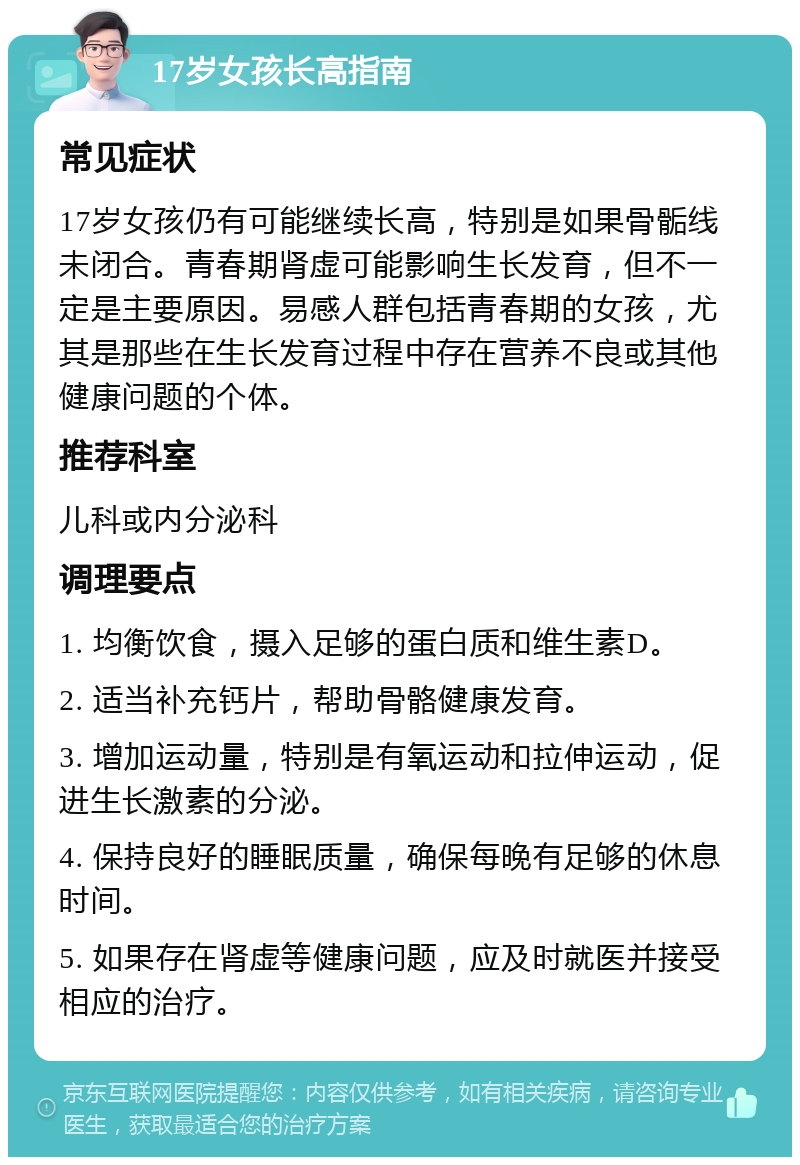 17岁女孩长高指南 常见症状 17岁女孩仍有可能继续长高，特别是如果骨骺线未闭合。青春期肾虚可能影响生长发育，但不一定是主要原因。易感人群包括青春期的女孩，尤其是那些在生长发育过程中存在营养不良或其他健康问题的个体。 推荐科室 儿科或内分泌科 调理要点 1. 均衡饮食，摄入足够的蛋白质和维生素D。 2. 适当补充钙片，帮助骨骼健康发育。 3. 增加运动量，特别是有氧运动和拉伸运动，促进生长激素的分泌。 4. 保持良好的睡眠质量，确保每晚有足够的休息时间。 5. 如果存在肾虚等健康问题，应及时就医并接受相应的治疗。