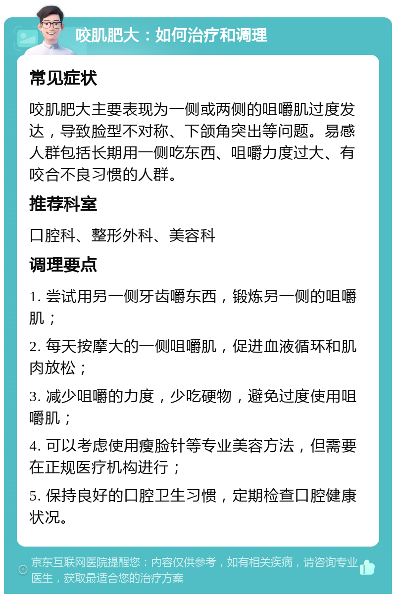 咬肌肥大：如何治疗和调理 常见症状 咬肌肥大主要表现为一侧或两侧的咀嚼肌过度发达，导致脸型不对称、下颌角突出等问题。易感人群包括长期用一侧吃东西、咀嚼力度过大、有咬合不良习惯的人群。 推荐科室 口腔科、整形外科、美容科 调理要点 1. 尝试用另一侧牙齿嚼东西，锻炼另一侧的咀嚼肌； 2. 每天按摩大的一侧咀嚼肌，促进血液循环和肌肉放松； 3. 减少咀嚼的力度，少吃硬物，避免过度使用咀嚼肌； 4. 可以考虑使用瘦脸针等专业美容方法，但需要在正规医疗机构进行； 5. 保持良好的口腔卫生习惯，定期检查口腔健康状况。