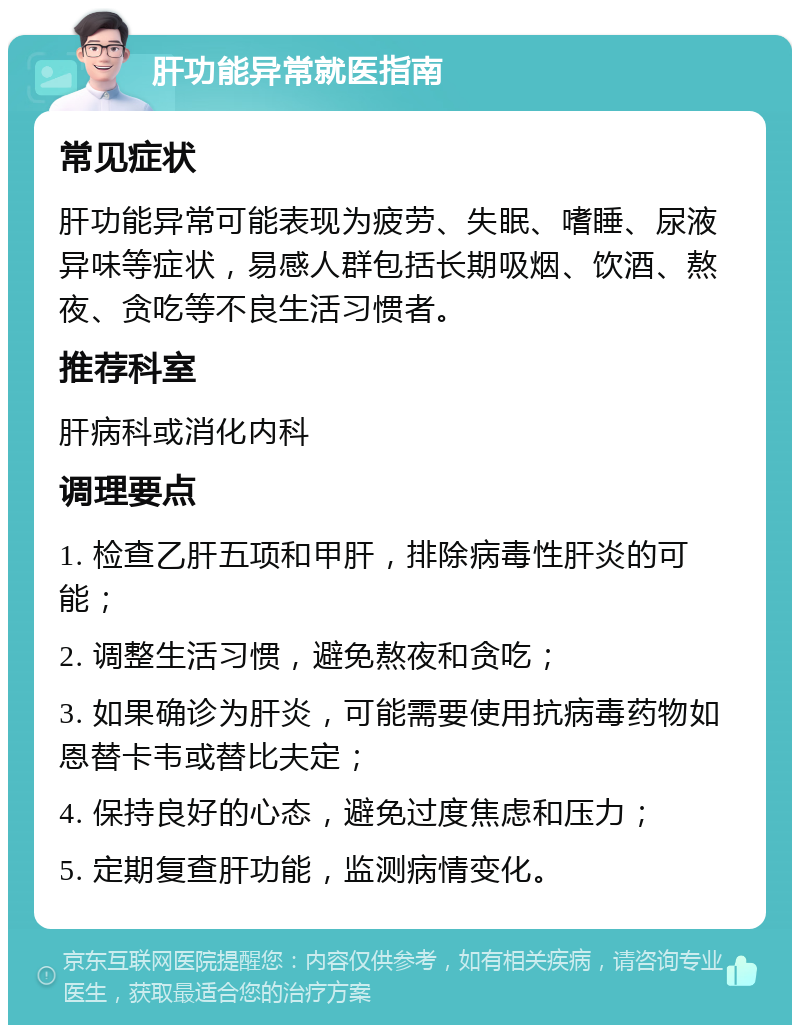 肝功能异常就医指南 常见症状 肝功能异常可能表现为疲劳、失眠、嗜睡、尿液异味等症状，易感人群包括长期吸烟、饮酒、熬夜、贪吃等不良生活习惯者。 推荐科室 肝病科或消化内科 调理要点 1. 检查乙肝五项和甲肝，排除病毒性肝炎的可能； 2. 调整生活习惯，避免熬夜和贪吃； 3. 如果确诊为肝炎，可能需要使用抗病毒药物如恩替卡韦或替比夫定； 4. 保持良好的心态，避免过度焦虑和压力； 5. 定期复查肝功能，监测病情变化。