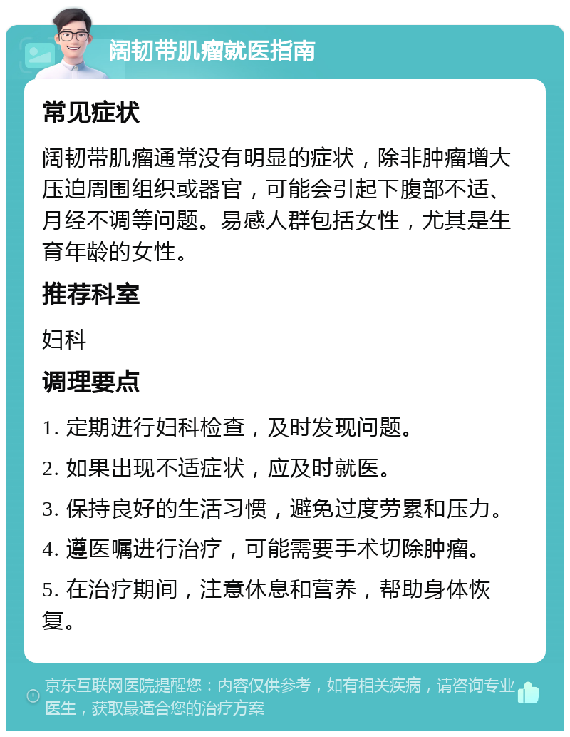 阔韧带肌瘤就医指南 常见症状 阔韧带肌瘤通常没有明显的症状，除非肿瘤增大压迫周围组织或器官，可能会引起下腹部不适、月经不调等问题。易感人群包括女性，尤其是生育年龄的女性。 推荐科室 妇科 调理要点 1. 定期进行妇科检查，及时发现问题。 2. 如果出现不适症状，应及时就医。 3. 保持良好的生活习惯，避免过度劳累和压力。 4. 遵医嘱进行治疗，可能需要手术切除肿瘤。 5. 在治疗期间，注意休息和营养，帮助身体恢复。