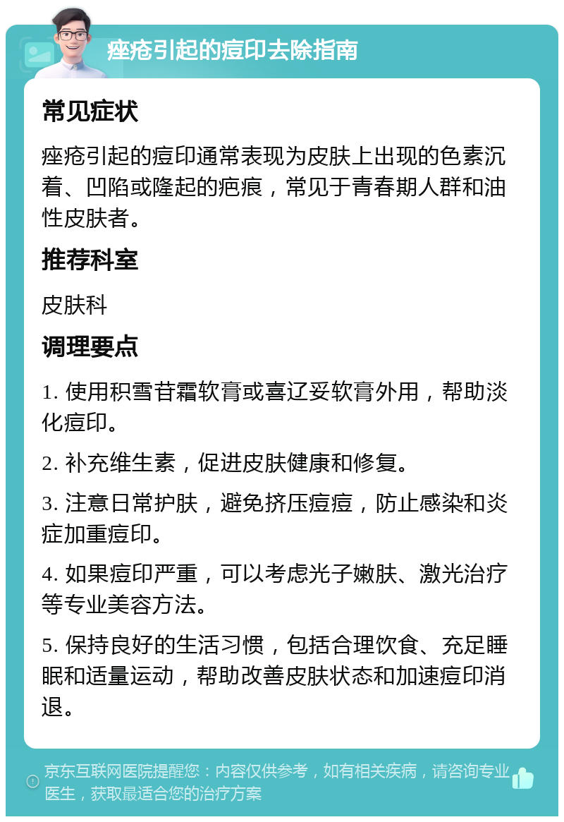 痤疮引起的痘印去除指南 常见症状 痤疮引起的痘印通常表现为皮肤上出现的色素沉着、凹陷或隆起的疤痕，常见于青春期人群和油性皮肤者。 推荐科室 皮肤科 调理要点 1. 使用积雪苷霜软膏或喜辽妥软膏外用，帮助淡化痘印。 2. 补充维生素，促进皮肤健康和修复。 3. 注意日常护肤，避免挤压痘痘，防止感染和炎症加重痘印。 4. 如果痘印严重，可以考虑光子嫩肤、激光治疗等专业美容方法。 5. 保持良好的生活习惯，包括合理饮食、充足睡眠和适量运动，帮助改善皮肤状态和加速痘印消退。