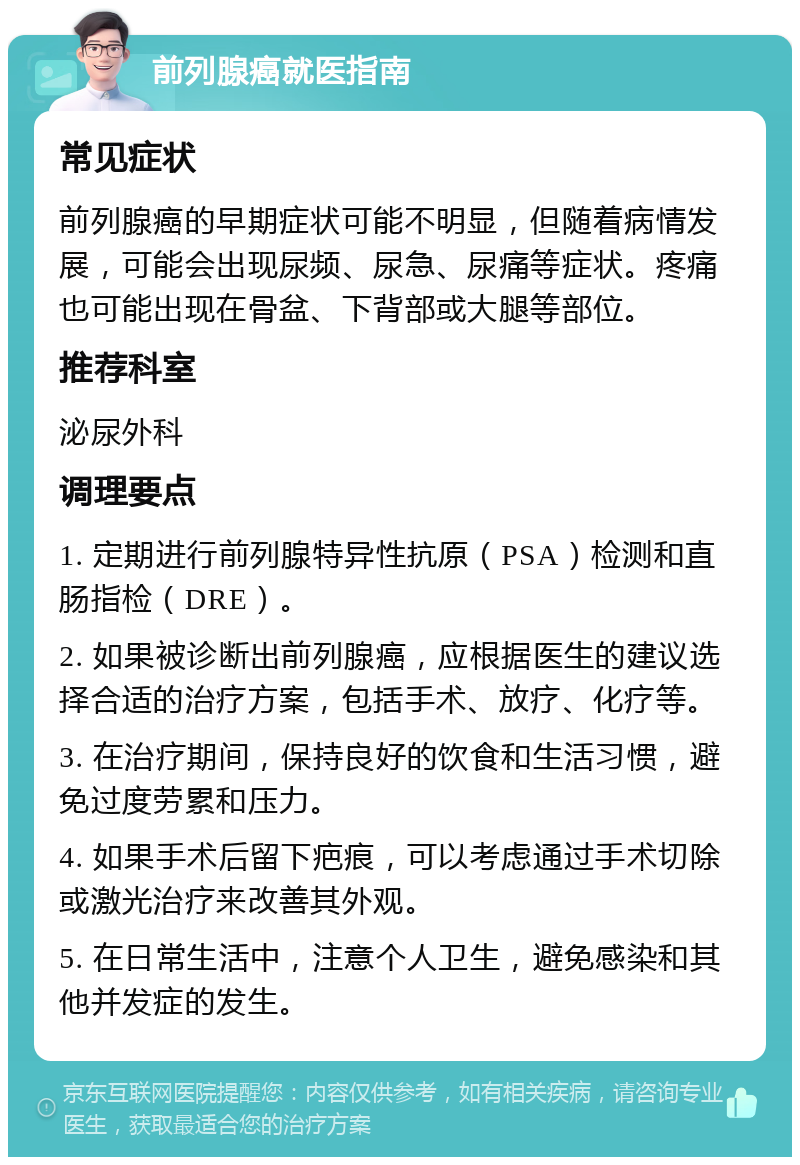 前列腺癌就医指南 常见症状 前列腺癌的早期症状可能不明显，但随着病情发展，可能会出现尿频、尿急、尿痛等症状。疼痛也可能出现在骨盆、下背部或大腿等部位。 推荐科室 泌尿外科 调理要点 1. 定期进行前列腺特异性抗原（PSA）检测和直肠指检（DRE）。 2. 如果被诊断出前列腺癌，应根据医生的建议选择合适的治疗方案，包括手术、放疗、化疗等。 3. 在治疗期间，保持良好的饮食和生活习惯，避免过度劳累和压力。 4. 如果手术后留下疤痕，可以考虑通过手术切除或激光治疗来改善其外观。 5. 在日常生活中，注意个人卫生，避免感染和其他并发症的发生。