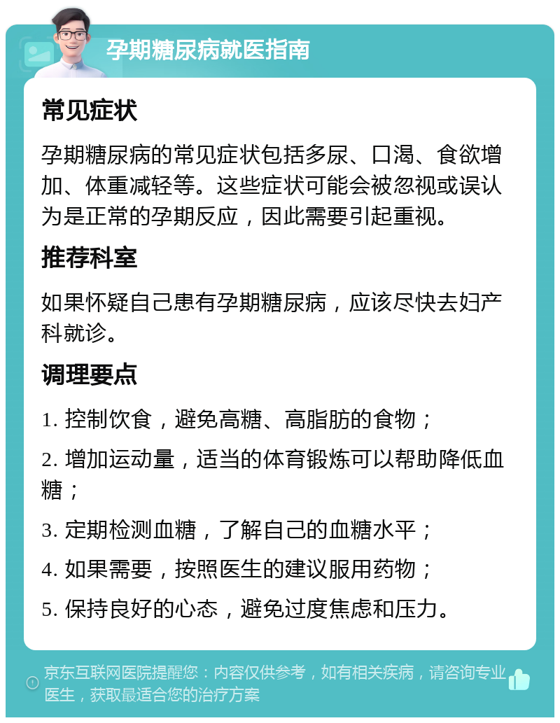 孕期糖尿病就医指南 常见症状 孕期糖尿病的常见症状包括多尿、口渴、食欲增加、体重减轻等。这些症状可能会被忽视或误认为是正常的孕期反应，因此需要引起重视。 推荐科室 如果怀疑自己患有孕期糖尿病，应该尽快去妇产科就诊。 调理要点 1. 控制饮食，避免高糖、高脂肪的食物； 2. 增加运动量，适当的体育锻炼可以帮助降低血糖； 3. 定期检测血糖，了解自己的血糖水平； 4. 如果需要，按照医生的建议服用药物； 5. 保持良好的心态，避免过度焦虑和压力。