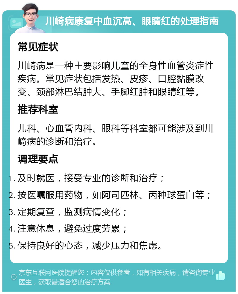 川崎病康复中血沉高、眼睛红的处理指南 常见症状 川崎病是一种主要影响儿童的全身性血管炎症性疾病。常见症状包括发热、皮疹、口腔黏膜改变、颈部淋巴结肿大、手脚红肿和眼睛红等。 推荐科室 儿科、心血管内科、眼科等科室都可能涉及到川崎病的诊断和治疗。 调理要点 及时就医，接受专业的诊断和治疗； 按医嘱服用药物，如阿司匹林、丙种球蛋白等； 定期复查，监测病情变化； 注意休息，避免过度劳累； 保持良好的心态，减少压力和焦虑。