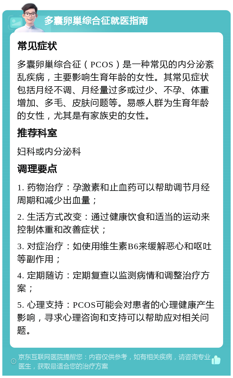 多囊卵巢综合征就医指南 常见症状 多囊卵巢综合征（PCOS）是一种常见的内分泌紊乱疾病，主要影响生育年龄的女性。其常见症状包括月经不调、月经量过多或过少、不孕、体重增加、多毛、皮肤问题等。易感人群为生育年龄的女性，尤其是有家族史的女性。 推荐科室 妇科或内分泌科 调理要点 1. 药物治疗：孕激素和止血药可以帮助调节月经周期和减少出血量； 2. 生活方式改变：通过健康饮食和适当的运动来控制体重和改善症状； 3. 对症治疗：如使用维生素B6来缓解恶心和呕吐等副作用； 4. 定期随访：定期复查以监测病情和调整治疗方案； 5. 心理支持：PCOS可能会对患者的心理健康产生影响，寻求心理咨询和支持可以帮助应对相关问题。