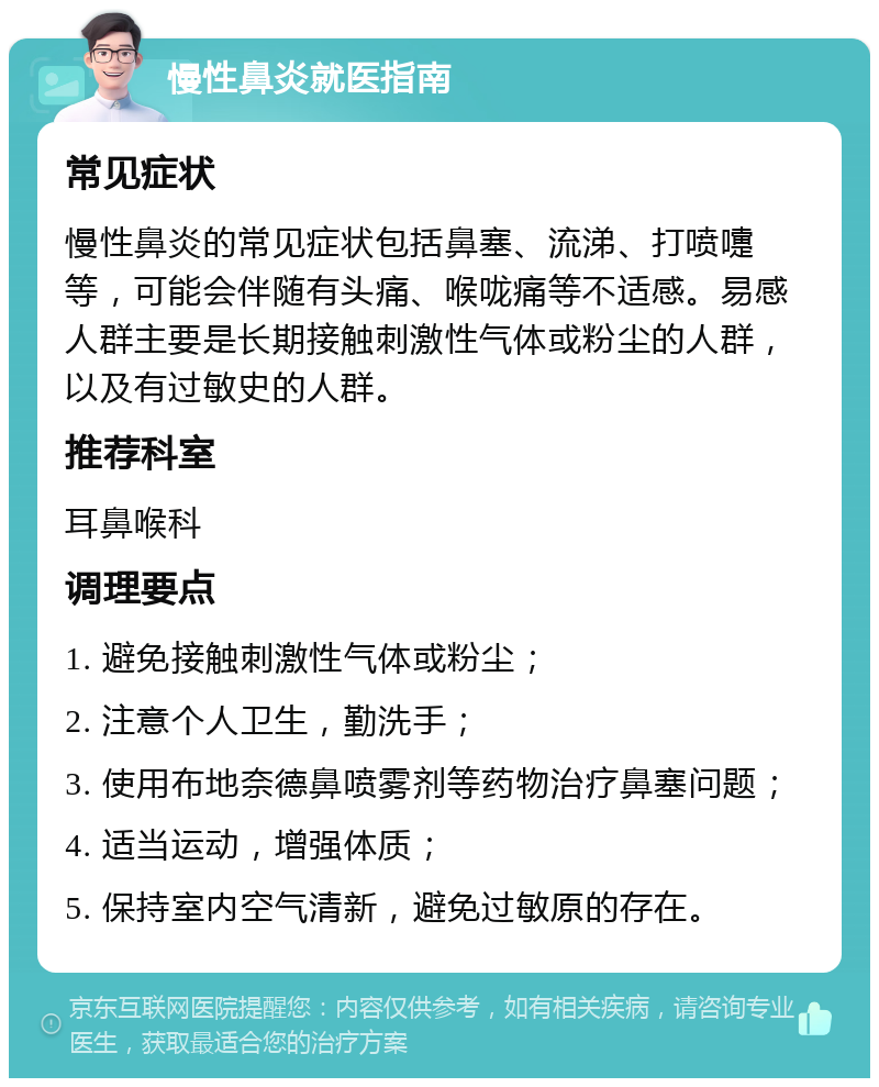 慢性鼻炎就医指南 常见症状 慢性鼻炎的常见症状包括鼻塞、流涕、打喷嚏等，可能会伴随有头痛、喉咙痛等不适感。易感人群主要是长期接触刺激性气体或粉尘的人群，以及有过敏史的人群。 推荐科室 耳鼻喉科 调理要点 1. 避免接触刺激性气体或粉尘； 2. 注意个人卫生，勤洗手； 3. 使用布地奈德鼻喷雾剂等药物治疗鼻塞问题； 4. 适当运动，增强体质； 5. 保持室内空气清新，避免过敏原的存在。