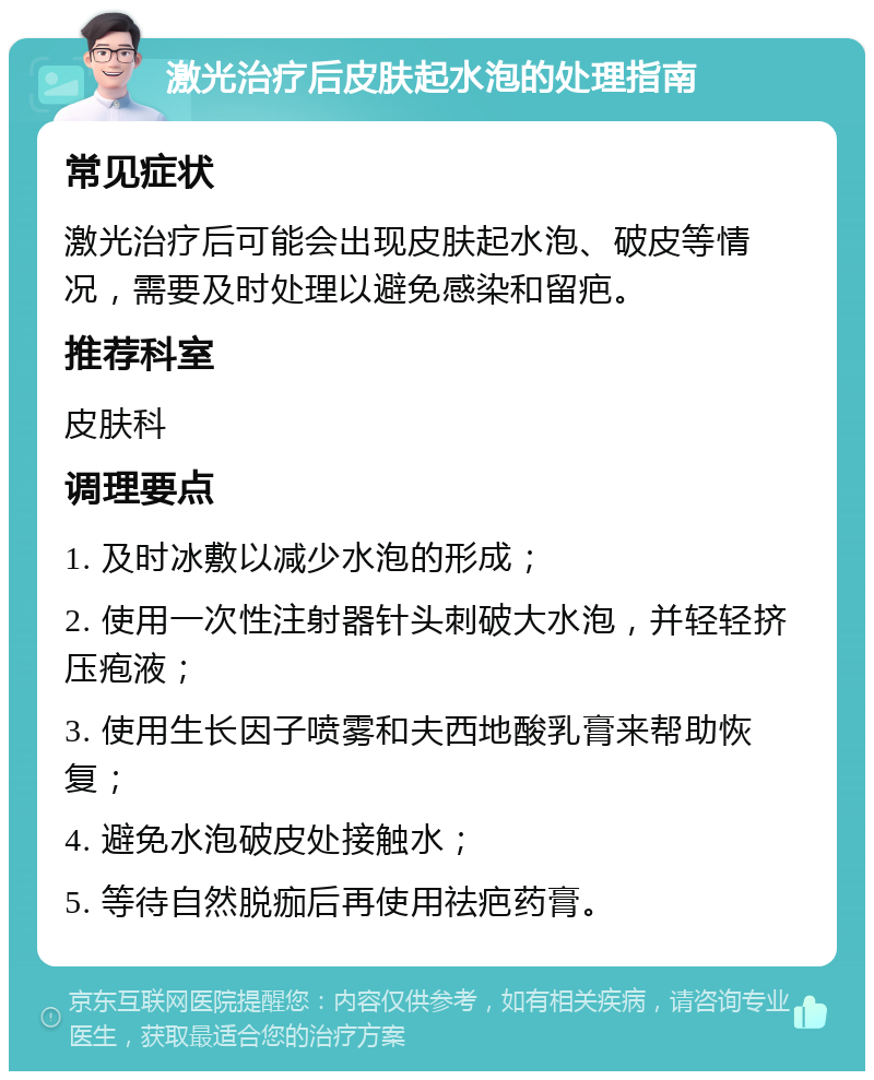 激光治疗后皮肤起水泡的处理指南 常见症状 激光治疗后可能会出现皮肤起水泡、破皮等情况，需要及时处理以避免感染和留疤。 推荐科室 皮肤科 调理要点 1. 及时冰敷以减少水泡的形成； 2. 使用一次性注射器针头刺破大水泡，并轻轻挤压疱液； 3. 使用生长因子喷雾和夫西地酸乳膏来帮助恢复； 4. 避免水泡破皮处接触水； 5. 等待自然脱痂后再使用祛疤药膏。