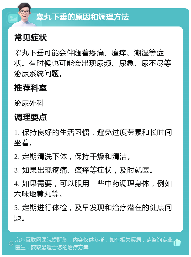 睾丸下垂的原因和调理方法 常见症状 睾丸下垂可能会伴随着疼痛、瘙痒、潮湿等症状。有时候也可能会出现尿频、尿急、尿不尽等泌尿系统问题。 推荐科室 泌尿外科 调理要点 1. 保持良好的生活习惯，避免过度劳累和长时间坐着。 2. 定期清洗下体，保持干燥和清洁。 3. 如果出现疼痛、瘙痒等症状，及时就医。 4. 如果需要，可以服用一些中药调理身体，例如六味地黄丸等。 5. 定期进行体检，及早发现和治疗潜在的健康问题。