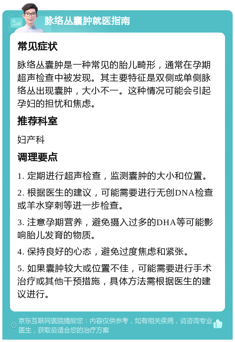 脉络丛囊肿就医指南 常见症状 脉络丛囊肿是一种常见的胎儿畸形，通常在孕期超声检查中被发现。其主要特征是双侧或单侧脉络丛出现囊肿，大小不一。这种情况可能会引起孕妇的担忧和焦虑。 推荐科室 妇产科 调理要点 1. 定期进行超声检查，监测囊肿的大小和位置。 2. 根据医生的建议，可能需要进行无创DNA检查或羊水穿刺等进一步检查。 3. 注意孕期营养，避免摄入过多的DHA等可能影响胎儿发育的物质。 4. 保持良好的心态，避免过度焦虑和紧张。 5. 如果囊肿较大或位置不佳，可能需要进行手术治疗或其他干预措施，具体方法需根据医生的建议进行。