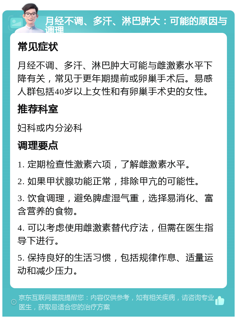 月经不调、多汗、淋巴肿大：可能的原因与调理 常见症状 月经不调、多汗、淋巴肿大可能与雌激素水平下降有关，常见于更年期提前或卵巢手术后。易感人群包括40岁以上女性和有卵巢手术史的女性。 推荐科室 妇科或内分泌科 调理要点 1. 定期检查性激素六项，了解雌激素水平。 2. 如果甲状腺功能正常，排除甲亢的可能性。 3. 饮食调理，避免脾虚湿气重，选择易消化、富含营养的食物。 4. 可以考虑使用雌激素替代疗法，但需在医生指导下进行。 5. 保持良好的生活习惯，包括规律作息、适量运动和减少压力。