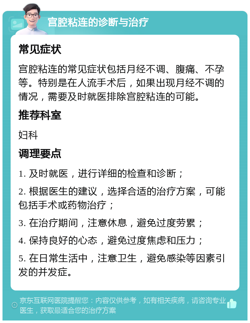 宫腔粘连的诊断与治疗 常见症状 宫腔粘连的常见症状包括月经不调、腹痛、不孕等。特别是在人流手术后，如果出现月经不调的情况，需要及时就医排除宫腔粘连的可能。 推荐科室 妇科 调理要点 1. 及时就医，进行详细的检查和诊断； 2. 根据医生的建议，选择合适的治疗方案，可能包括手术或药物治疗； 3. 在治疗期间，注意休息，避免过度劳累； 4. 保持良好的心态，避免过度焦虑和压力； 5. 在日常生活中，注意卫生，避免感染等因素引发的并发症。