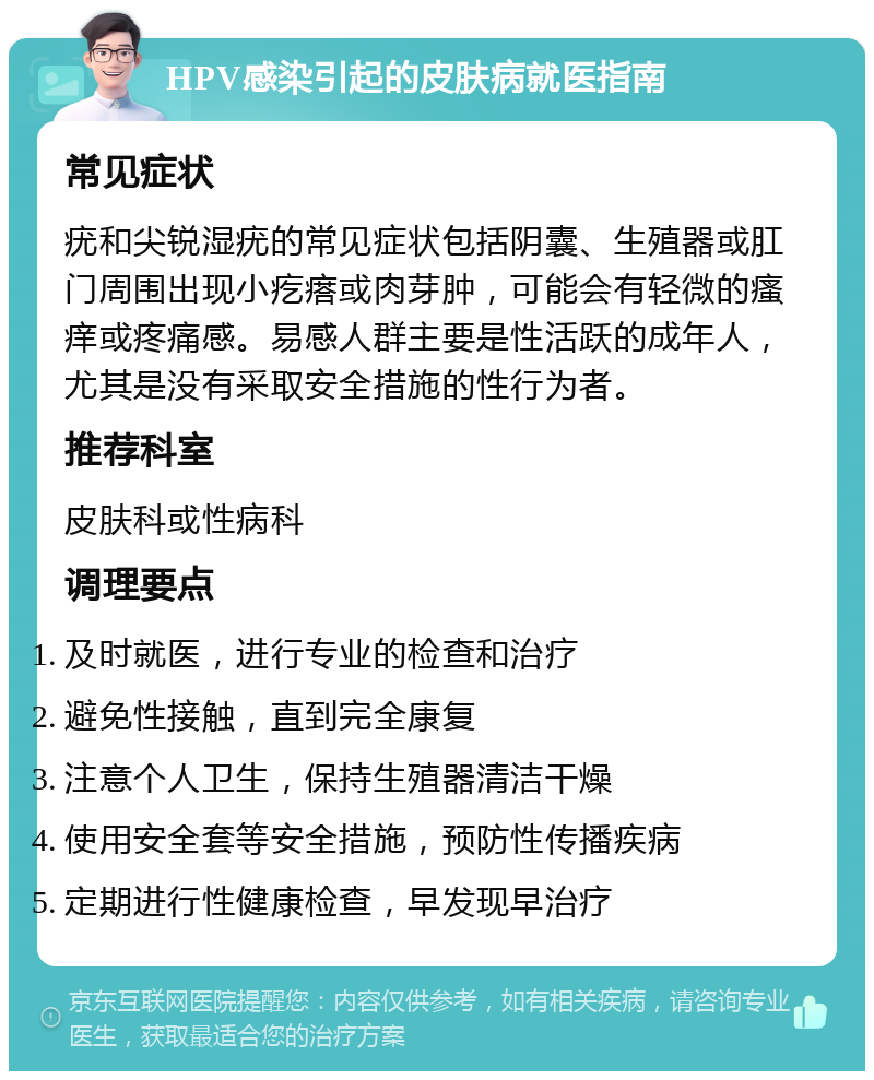 HPV感染引起的皮肤病就医指南 常见症状 疣和尖锐湿疣的常见症状包括阴囊、生殖器或肛门周围出现小疙瘩或肉芽肿，可能会有轻微的瘙痒或疼痛感。易感人群主要是性活跃的成年人，尤其是没有采取安全措施的性行为者。 推荐科室 皮肤科或性病科 调理要点 及时就医，进行专业的检查和治疗 避免性接触，直到完全康复 注意个人卫生，保持生殖器清洁干燥 使用安全套等安全措施，预防性传播疾病 定期进行性健康检查，早发现早治疗