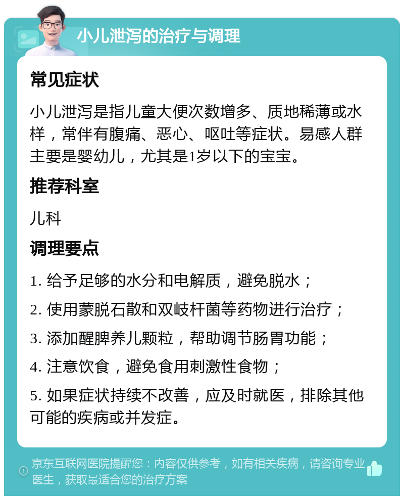 小儿泄泻的治疗与调理 常见症状 小儿泄泻是指儿童大便次数增多、质地稀薄或水样，常伴有腹痛、恶心、呕吐等症状。易感人群主要是婴幼儿，尤其是1岁以下的宝宝。 推荐科室 儿科 调理要点 1. 给予足够的水分和电解质，避免脱水； 2. 使用蒙脱石散和双岐杆菌等药物进行治疗； 3. 添加醒脾养儿颗粒，帮助调节肠胃功能； 4. 注意饮食，避免食用刺激性食物； 5. 如果症状持续不改善，应及时就医，排除其他可能的疾病或并发症。