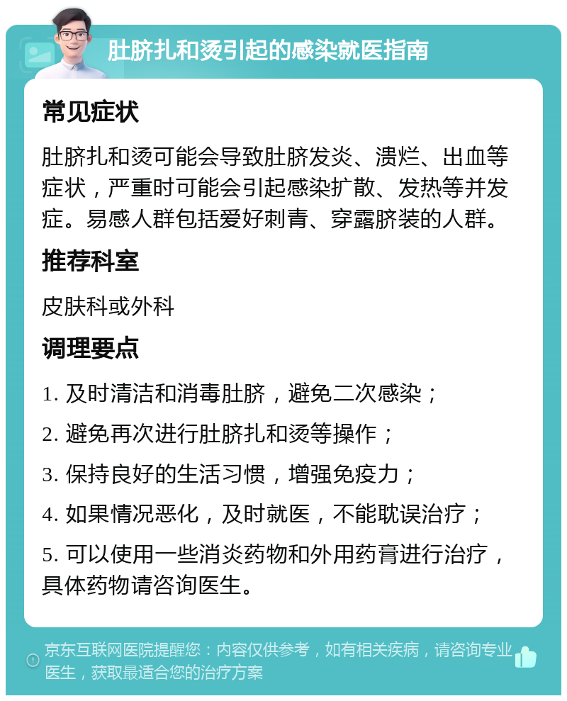 肚脐扎和烫引起的感染就医指南 常见症状 肚脐扎和烫可能会导致肚脐发炎、溃烂、出血等症状，严重时可能会引起感染扩散、发热等并发症。易感人群包括爱好刺青、穿露脐装的人群。 推荐科室 皮肤科或外科 调理要点 1. 及时清洁和消毒肚脐，避免二次感染； 2. 避免再次进行肚脐扎和烫等操作； 3. 保持良好的生活习惯，增强免疫力； 4. 如果情况恶化，及时就医，不能耽误治疗； 5. 可以使用一些消炎药物和外用药膏进行治疗，具体药物请咨询医生。