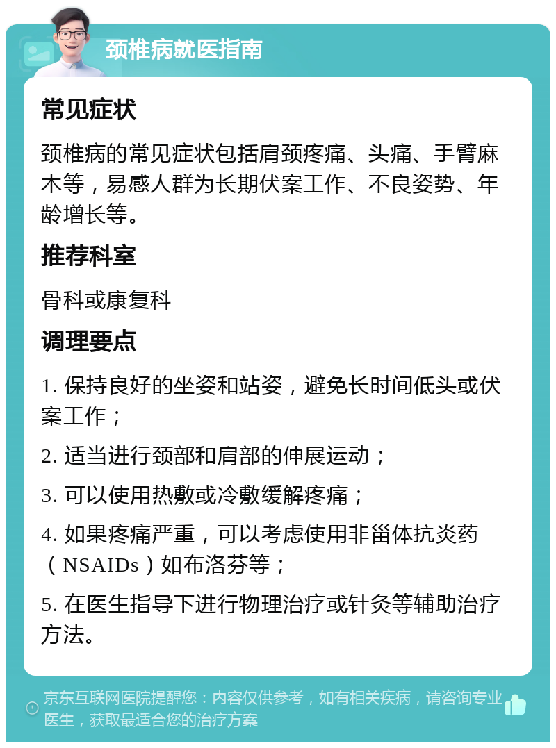 颈椎病就医指南 常见症状 颈椎病的常见症状包括肩颈疼痛、头痛、手臂麻木等，易感人群为长期伏案工作、不良姿势、年龄增长等。 推荐科室 骨科或康复科 调理要点 1. 保持良好的坐姿和站姿，避免长时间低头或伏案工作； 2. 适当进行颈部和肩部的伸展运动； 3. 可以使用热敷或冷敷缓解疼痛； 4. 如果疼痛严重，可以考虑使用非甾体抗炎药（NSAIDs）如布洛芬等； 5. 在医生指导下进行物理治疗或针灸等辅助治疗方法。