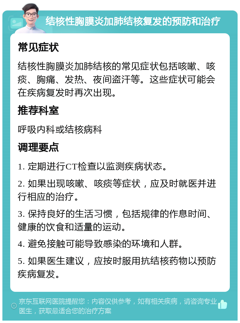 结核性胸膜炎加肺结核复发的预防和治疗 常见症状 结核性胸膜炎加肺结核的常见症状包括咳嗽、咳痰、胸痛、发热、夜间盗汗等。这些症状可能会在疾病复发时再次出现。 推荐科室 呼吸内科或结核病科 调理要点 1. 定期进行CT检查以监测疾病状态。 2. 如果出现咳嗽、咳痰等症状，应及时就医并进行相应的治疗。 3. 保持良好的生活习惯，包括规律的作息时间、健康的饮食和适量的运动。 4. 避免接触可能导致感染的环境和人群。 5. 如果医生建议，应按时服用抗结核药物以预防疾病复发。