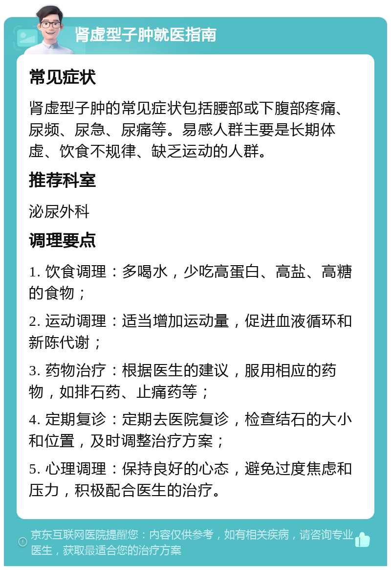 肾虚型子肿就医指南 常见症状 肾虚型子肿的常见症状包括腰部或下腹部疼痛、尿频、尿急、尿痛等。易感人群主要是长期体虚、饮食不规律、缺乏运动的人群。 推荐科室 泌尿外科 调理要点 1. 饮食调理：多喝水，少吃高蛋白、高盐、高糖的食物； 2. 运动调理：适当增加运动量，促进血液循环和新陈代谢； 3. 药物治疗：根据医生的建议，服用相应的药物，如排石药、止痛药等； 4. 定期复诊：定期去医院复诊，检查结石的大小和位置，及时调整治疗方案； 5. 心理调理：保持良好的心态，避免过度焦虑和压力，积极配合医生的治疗。