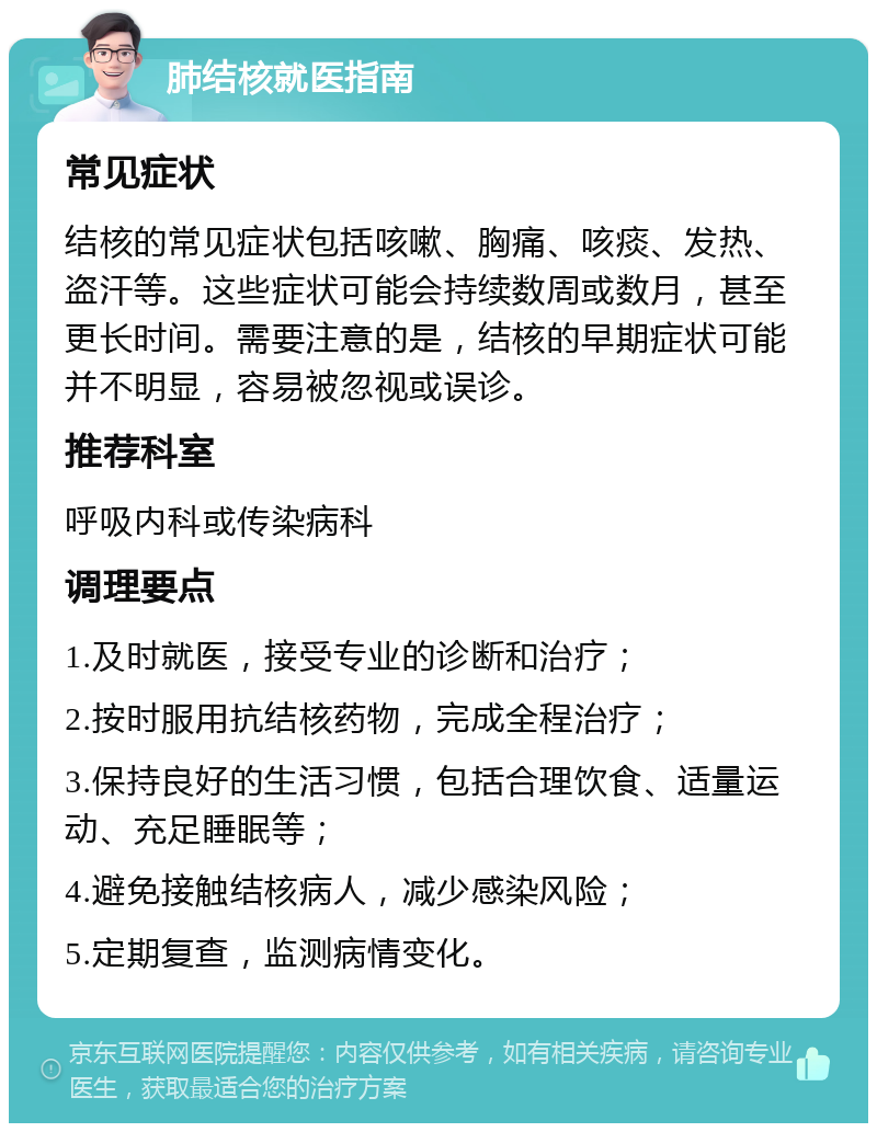 肺结核就医指南 常见症状 结核的常见症状包括咳嗽、胸痛、咳痰、发热、盗汗等。这些症状可能会持续数周或数月，甚至更长时间。需要注意的是，结核的早期症状可能并不明显，容易被忽视或误诊。 推荐科室 呼吸内科或传染病科 调理要点 1.及时就医，接受专业的诊断和治疗； 2.按时服用抗结核药物，完成全程治疗； 3.保持良好的生活习惯，包括合理饮食、适量运动、充足睡眠等； 4.避免接触结核病人，减少感染风险； 5.定期复查，监测病情变化。