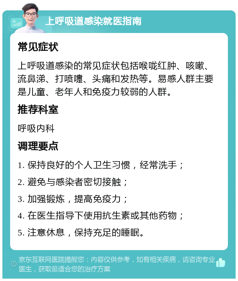 上呼吸道感染就医指南 常见症状 上呼吸道感染的常见症状包括喉咙红肿、咳嗽、流鼻涕、打喷嚏、头痛和发热等。易感人群主要是儿童、老年人和免疫力较弱的人群。 推荐科室 呼吸内科 调理要点 1. 保持良好的个人卫生习惯，经常洗手； 2. 避免与感染者密切接触； 3. 加强锻炼，提高免疫力； 4. 在医生指导下使用抗生素或其他药物； 5. 注意休息，保持充足的睡眠。