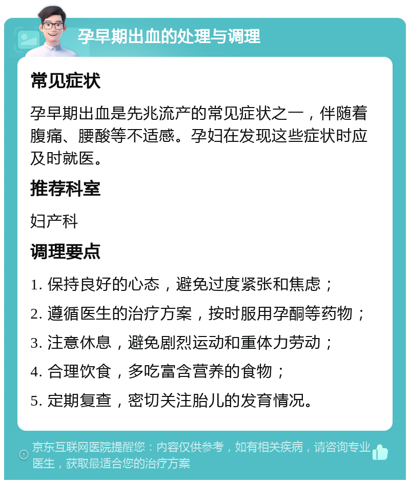 孕早期出血的处理与调理 常见症状 孕早期出血是先兆流产的常见症状之一，伴随着腹痛、腰酸等不适感。孕妇在发现这些症状时应及时就医。 推荐科室 妇产科 调理要点 1. 保持良好的心态，避免过度紧张和焦虑； 2. 遵循医生的治疗方案，按时服用孕酮等药物； 3. 注意休息，避免剧烈运动和重体力劳动； 4. 合理饮食，多吃富含营养的食物； 5. 定期复查，密切关注胎儿的发育情况。