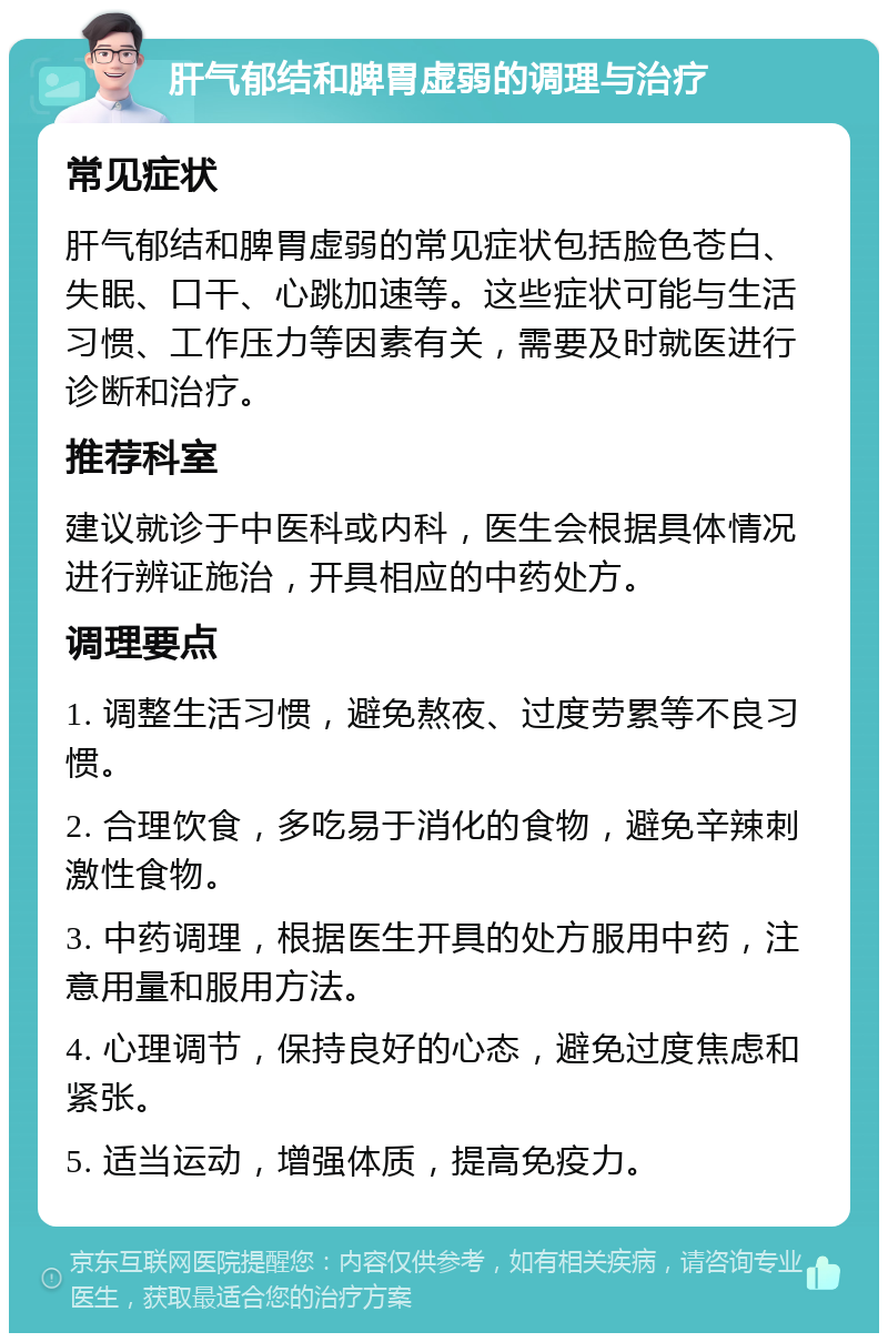 肝气郁结和脾胃虚弱的调理与治疗 常见症状 肝气郁结和脾胃虚弱的常见症状包括脸色苍白、失眠、口干、心跳加速等。这些症状可能与生活习惯、工作压力等因素有关，需要及时就医进行诊断和治疗。 推荐科室 建议就诊于中医科或内科，医生会根据具体情况进行辨证施治，开具相应的中药处方。 调理要点 1. 调整生活习惯，避免熬夜、过度劳累等不良习惯。 2. 合理饮食，多吃易于消化的食物，避免辛辣刺激性食物。 3. 中药调理，根据医生开具的处方服用中药，注意用量和服用方法。 4. 心理调节，保持良好的心态，避免过度焦虑和紧张。 5. 适当运动，增强体质，提高免疫力。