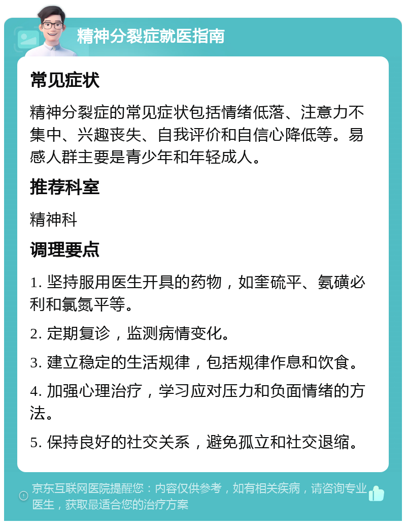 精神分裂症就医指南 常见症状 精神分裂症的常见症状包括情绪低落、注意力不集中、兴趣丧失、自我评价和自信心降低等。易感人群主要是青少年和年轻成人。 推荐科室 精神科 调理要点 1. 坚持服用医生开具的药物，如奎硫平、氨磺必利和氯氮平等。 2. 定期复诊，监测病情变化。 3. 建立稳定的生活规律，包括规律作息和饮食。 4. 加强心理治疗，学习应对压力和负面情绪的方法。 5. 保持良好的社交关系，避免孤立和社交退缩。