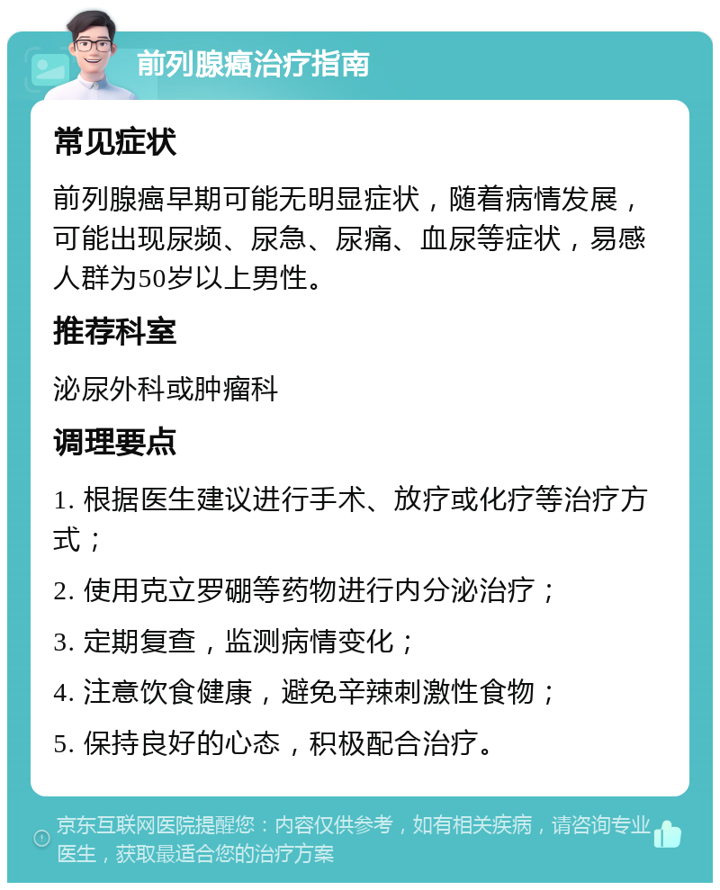 前列腺癌治疗指南 常见症状 前列腺癌早期可能无明显症状，随着病情发展，可能出现尿频、尿急、尿痛、血尿等症状，易感人群为50岁以上男性。 推荐科室 泌尿外科或肿瘤科 调理要点 1. 根据医生建议进行手术、放疗或化疗等治疗方式； 2. 使用克立罗硼等药物进行内分泌治疗； 3. 定期复查，监测病情变化； 4. 注意饮食健康，避免辛辣刺激性食物； 5. 保持良好的心态，积极配合治疗。