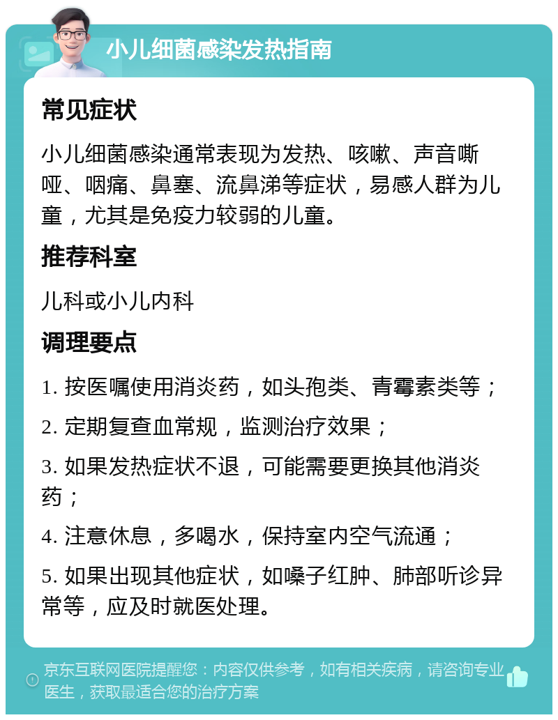 小儿细菌感染发热指南 常见症状 小儿细菌感染通常表现为发热、咳嗽、声音嘶哑、咽痛、鼻塞、流鼻涕等症状，易感人群为儿童，尤其是免疫力较弱的儿童。 推荐科室 儿科或小儿内科 调理要点 1. 按医嘱使用消炎药，如头孢类、青霉素类等； 2. 定期复查血常规，监测治疗效果； 3. 如果发热症状不退，可能需要更换其他消炎药； 4. 注意休息，多喝水，保持室内空气流通； 5. 如果出现其他症状，如嗓子红肿、肺部听诊异常等，应及时就医处理。