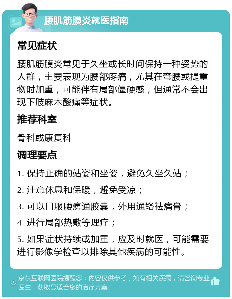 腰肌筋膜炎就医指南 常见症状 腰肌筋膜炎常见于久坐或长时间保持一种姿势的人群，主要表现为腰部疼痛，尤其在弯腰或提重物时加重，可能伴有局部僵硬感，但通常不会出现下肢麻木酸痛等症状。 推荐科室 骨科或康复科 调理要点 1. 保持正确的站姿和坐姿，避免久坐久站； 2. 注意休息和保暖，避免受凉； 3. 可以口服腰痹通胶囊，外用通络祛痛膏； 4. 进行局部热敷等理疗； 5. 如果症状持续或加重，应及时就医，可能需要进行影像学检查以排除其他疾病的可能性。