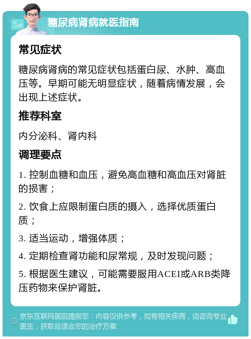 糖尿病肾病就医指南 常见症状 糖尿病肾病的常见症状包括蛋白尿、水肿、高血压等。早期可能无明显症状，随着病情发展，会出现上述症状。 推荐科室 内分泌科、肾内科 调理要点 1. 控制血糖和血压，避免高血糖和高血压对肾脏的损害； 2. 饮食上应限制蛋白质的摄入，选择优质蛋白质； 3. 适当运动，增强体质； 4. 定期检查肾功能和尿常规，及时发现问题； 5. 根据医生建议，可能需要服用ACEI或ARB类降压药物来保护肾脏。