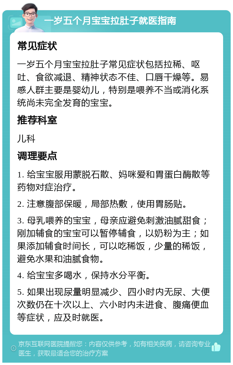 一岁五个月宝宝拉肚子就医指南 常见症状 一岁五个月宝宝拉肚子常见症状包括拉稀、呕吐、食欲减退、精神状态不佳、口唇干燥等。易感人群主要是婴幼儿，特别是喂养不当或消化系统尚未完全发育的宝宝。 推荐科室 儿科 调理要点 1. 给宝宝服用蒙脱石散、妈咪爱和胃蛋白酶散等药物对症治疗。 2. 注意腹部保暖，局部热敷，使用胃肠贴。 3. 母乳喂养的宝宝，母亲应避免刺激油腻甜食；刚加辅食的宝宝可以暂停辅食，以奶粉为主；如果添加辅食时间长，可以吃稀饭，少量的稀饭，避免水果和油腻食物。 4. 给宝宝多喝水，保持水分平衡。 5. 如果出现尿量明显减少、四小时内无尿、大便次数仍在十次以上、六小时内未进食、腹痛便血等症状，应及时就医。