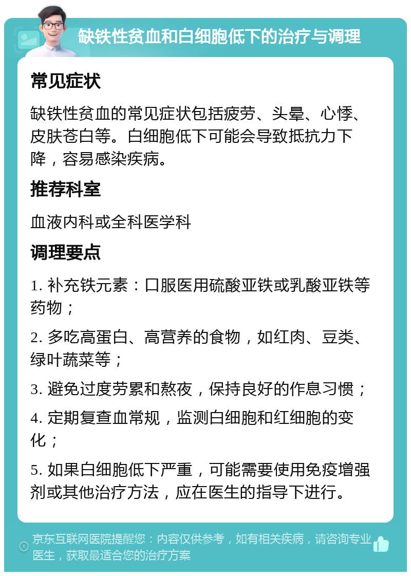 缺铁性贫血和白细胞低下的治疗与调理 常见症状 缺铁性贫血的常见症状包括疲劳、头晕、心悸、皮肤苍白等。白细胞低下可能会导致抵抗力下降，容易感染疾病。 推荐科室 血液内科或全科医学科 调理要点 1. 补充铁元素：口服医用硫酸亚铁或乳酸亚铁等药物； 2. 多吃高蛋白、高营养的食物，如红肉、豆类、绿叶蔬菜等； 3. 避免过度劳累和熬夜，保持良好的作息习惯； 4. 定期复查血常规，监测白细胞和红细胞的变化； 5. 如果白细胞低下严重，可能需要使用免疫增强剂或其他治疗方法，应在医生的指导下进行。