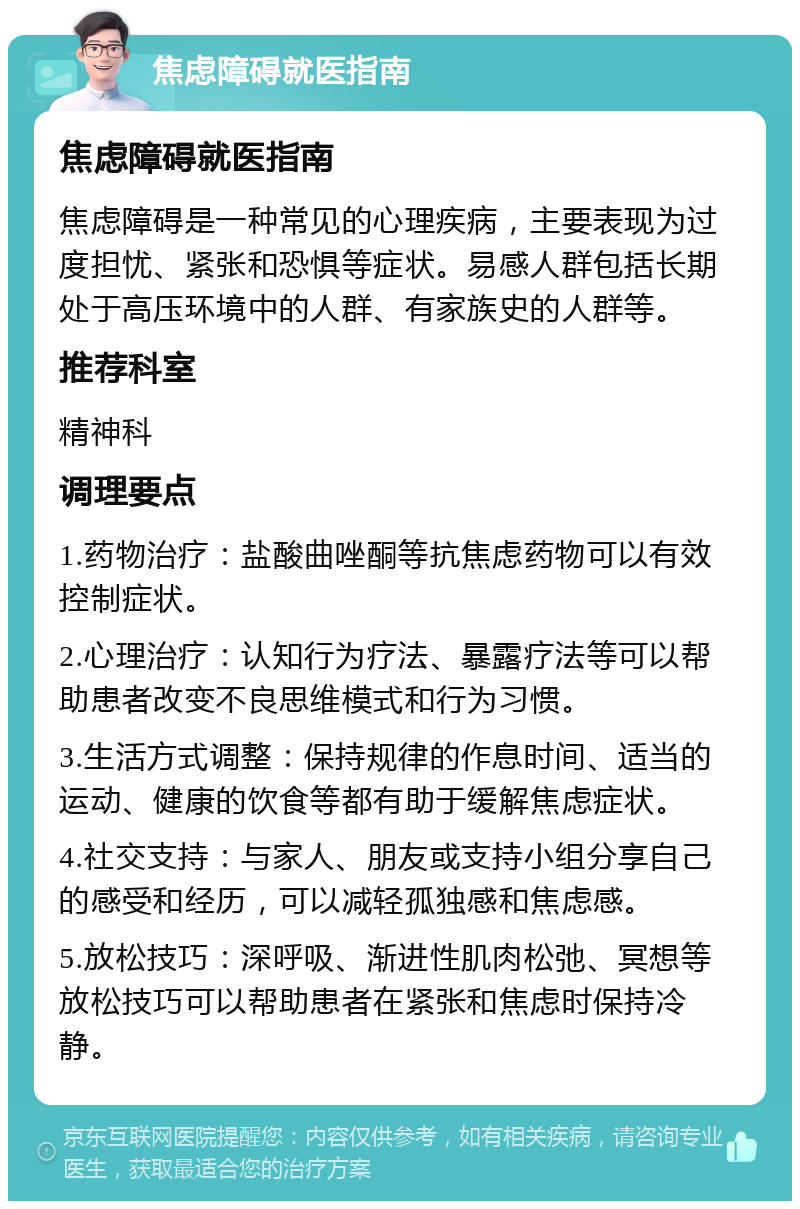 焦虑障碍就医指南 焦虑障碍就医指南 焦虑障碍是一种常见的心理疾病，主要表现为过度担忧、紧张和恐惧等症状。易感人群包括长期处于高压环境中的人群、有家族史的人群等。 推荐科室 精神科 调理要点 1.药物治疗：盐酸曲唑酮等抗焦虑药物可以有效控制症状。 2.心理治疗：认知行为疗法、暴露疗法等可以帮助患者改变不良思维模式和行为习惯。 3.生活方式调整：保持规律的作息时间、适当的运动、健康的饮食等都有助于缓解焦虑症状。 4.社交支持：与家人、朋友或支持小组分享自己的感受和经历，可以减轻孤独感和焦虑感。 5.放松技巧：深呼吸、渐进性肌肉松弛、冥想等放松技巧可以帮助患者在紧张和焦虑时保持冷静。