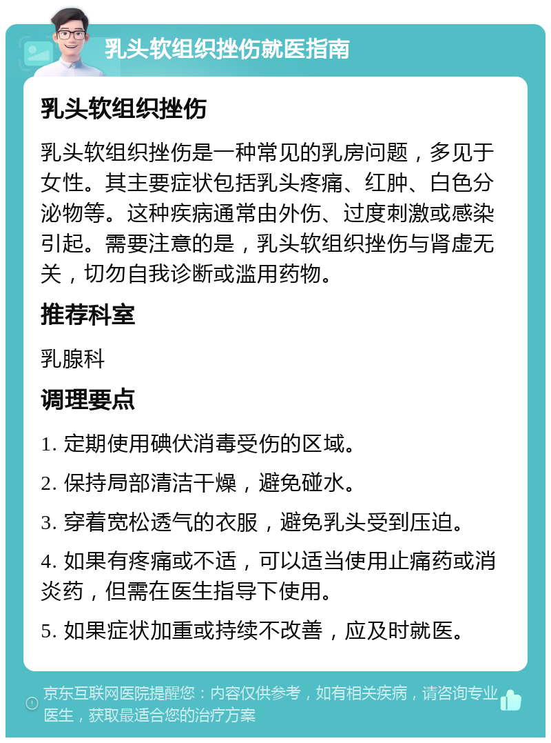 乳头软组织挫伤就医指南 乳头软组织挫伤 乳头软组织挫伤是一种常见的乳房问题，多见于女性。其主要症状包括乳头疼痛、红肿、白色分泌物等。这种疾病通常由外伤、过度刺激或感染引起。需要注意的是，乳头软组织挫伤与肾虚无关，切勿自我诊断或滥用药物。 推荐科室 乳腺科 调理要点 1. 定期使用碘伏消毒受伤的区域。 2. 保持局部清洁干燥，避免碰水。 3. 穿着宽松透气的衣服，避免乳头受到压迫。 4. 如果有疼痛或不适，可以适当使用止痛药或消炎药，但需在医生指导下使用。 5. 如果症状加重或持续不改善，应及时就医。