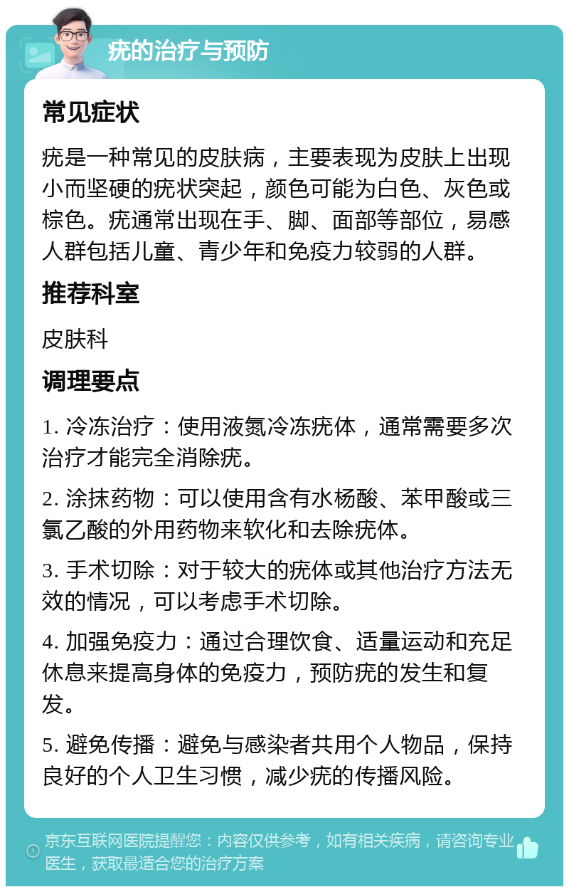 疣的治疗与预防 常见症状 疣是一种常见的皮肤病，主要表现为皮肤上出现小而坚硬的疣状突起，颜色可能为白色、灰色或棕色。疣通常出现在手、脚、面部等部位，易感人群包括儿童、青少年和免疫力较弱的人群。 推荐科室 皮肤科 调理要点 1. 冷冻治疗：使用液氮冷冻疣体，通常需要多次治疗才能完全消除疣。 2. 涂抹药物：可以使用含有水杨酸、苯甲酸或三氯乙酸的外用药物来软化和去除疣体。 3. 手术切除：对于较大的疣体或其他治疗方法无效的情况，可以考虑手术切除。 4. 加强免疫力：通过合理饮食、适量运动和充足休息来提高身体的免疫力，预防疣的发生和复发。 5. 避免传播：避免与感染者共用个人物品，保持良好的个人卫生习惯，减少疣的传播风险。