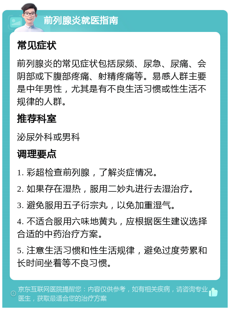 前列腺炎就医指南 常见症状 前列腺炎的常见症状包括尿频、尿急、尿痛、会阴部或下腹部疼痛、射精疼痛等。易感人群主要是中年男性，尤其是有不良生活习惯或性生活不规律的人群。 推荐科室 泌尿外科或男科 调理要点 1. 彩超检查前列腺，了解炎症情况。 2. 如果存在湿热，服用二妙丸进行去湿治疗。 3. 避免服用五子衍宗丸，以免加重湿气。 4. 不适合服用六味地黄丸，应根据医生建议选择合适的中药治疗方案。 5. 注意生活习惯和性生活规律，避免过度劳累和长时间坐着等不良习惯。