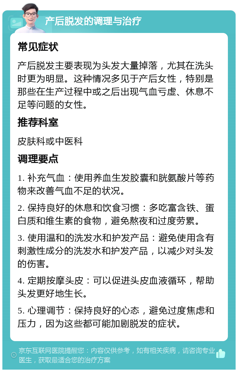 产后脱发的调理与治疗 常见症状 产后脱发主要表现为头发大量掉落，尤其在洗头时更为明显。这种情况多见于产后女性，特别是那些在生产过程中或之后出现气血亏虚、休息不足等问题的女性。 推荐科室 皮肤科或中医科 调理要点 1. 补充气血：使用养血生发胶囊和胱氨酸片等药物来改善气血不足的状况。 2. 保持良好的休息和饮食习惯：多吃富含铁、蛋白质和维生素的食物，避免熬夜和过度劳累。 3. 使用温和的洗发水和护发产品：避免使用含有刺激性成分的洗发水和护发产品，以减少对头发的伤害。 4. 定期按摩头皮：可以促进头皮血液循环，帮助头发更好地生长。 5. 心理调节：保持良好的心态，避免过度焦虑和压力，因为这些都可能加剧脱发的症状。