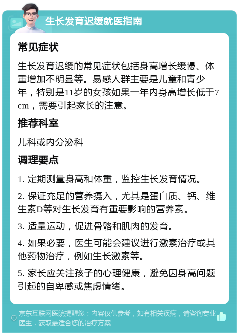 生长发育迟缓就医指南 常见症状 生长发育迟缓的常见症状包括身高增长缓慢、体重增加不明显等。易感人群主要是儿童和青少年，特别是11岁的女孩如果一年内身高增长低于7cm，需要引起家长的注意。 推荐科室 儿科或内分泌科 调理要点 1. 定期测量身高和体重，监控生长发育情况。 2. 保证充足的营养摄入，尤其是蛋白质、钙、维生素D等对生长发育有重要影响的营养素。 3. 适量运动，促进骨骼和肌肉的发育。 4. 如果必要，医生可能会建议进行激素治疗或其他药物治疗，例如生长激素等。 5. 家长应关注孩子的心理健康，避免因身高问题引起的自卑感或焦虑情绪。