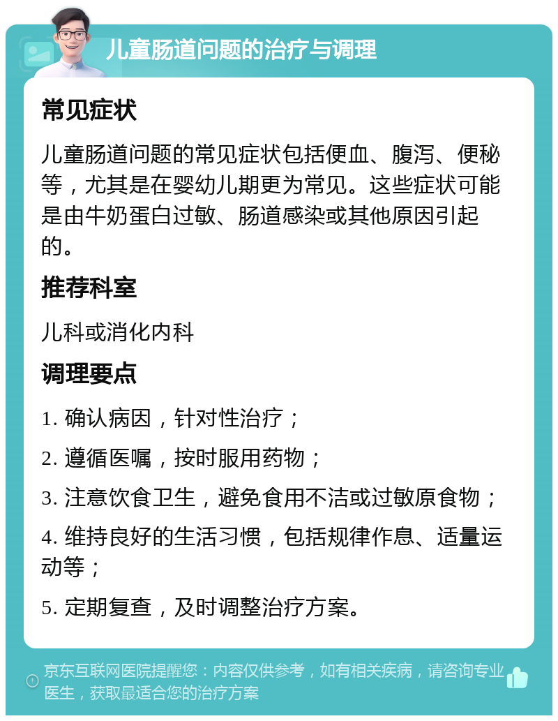 儿童肠道问题的治疗与调理 常见症状 儿童肠道问题的常见症状包括便血、腹泻、便秘等，尤其是在婴幼儿期更为常见。这些症状可能是由牛奶蛋白过敏、肠道感染或其他原因引起的。 推荐科室 儿科或消化内科 调理要点 1. 确认病因，针对性治疗； 2. 遵循医嘱，按时服用药物； 3. 注意饮食卫生，避免食用不洁或过敏原食物； 4. 维持良好的生活习惯，包括规律作息、适量运动等； 5. 定期复查，及时调整治疗方案。