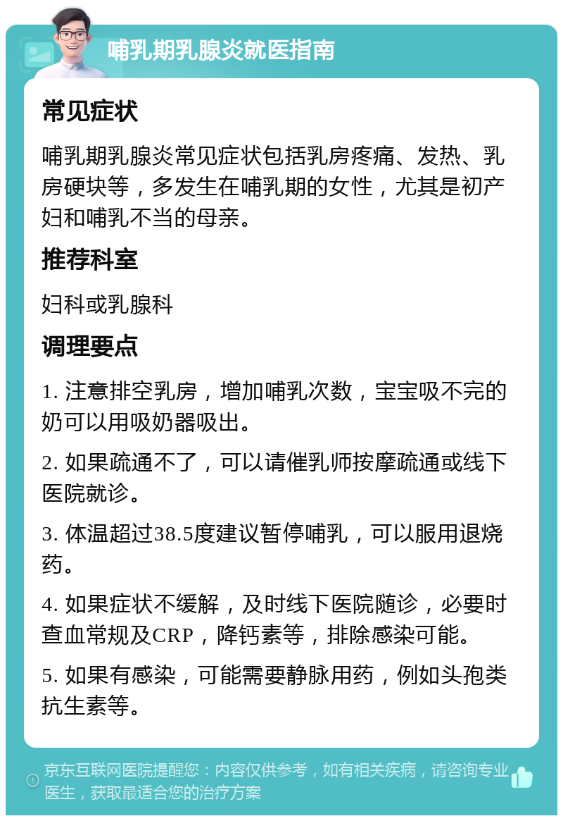 哺乳期乳腺炎就医指南 常见症状 哺乳期乳腺炎常见症状包括乳房疼痛、发热、乳房硬块等，多发生在哺乳期的女性，尤其是初产妇和哺乳不当的母亲。 推荐科室 妇科或乳腺科 调理要点 1. 注意排空乳房，增加哺乳次数，宝宝吸不完的奶可以用吸奶器吸出。 2. 如果疏通不了，可以请催乳师按摩疏通或线下医院就诊。 3. 体温超过38.5度建议暂停哺乳，可以服用退烧药。 4. 如果症状不缓解，及时线下医院随诊，必要时查血常规及CRP，降钙素等，排除感染可能。 5. 如果有感染，可能需要静脉用药，例如头孢类抗生素等。