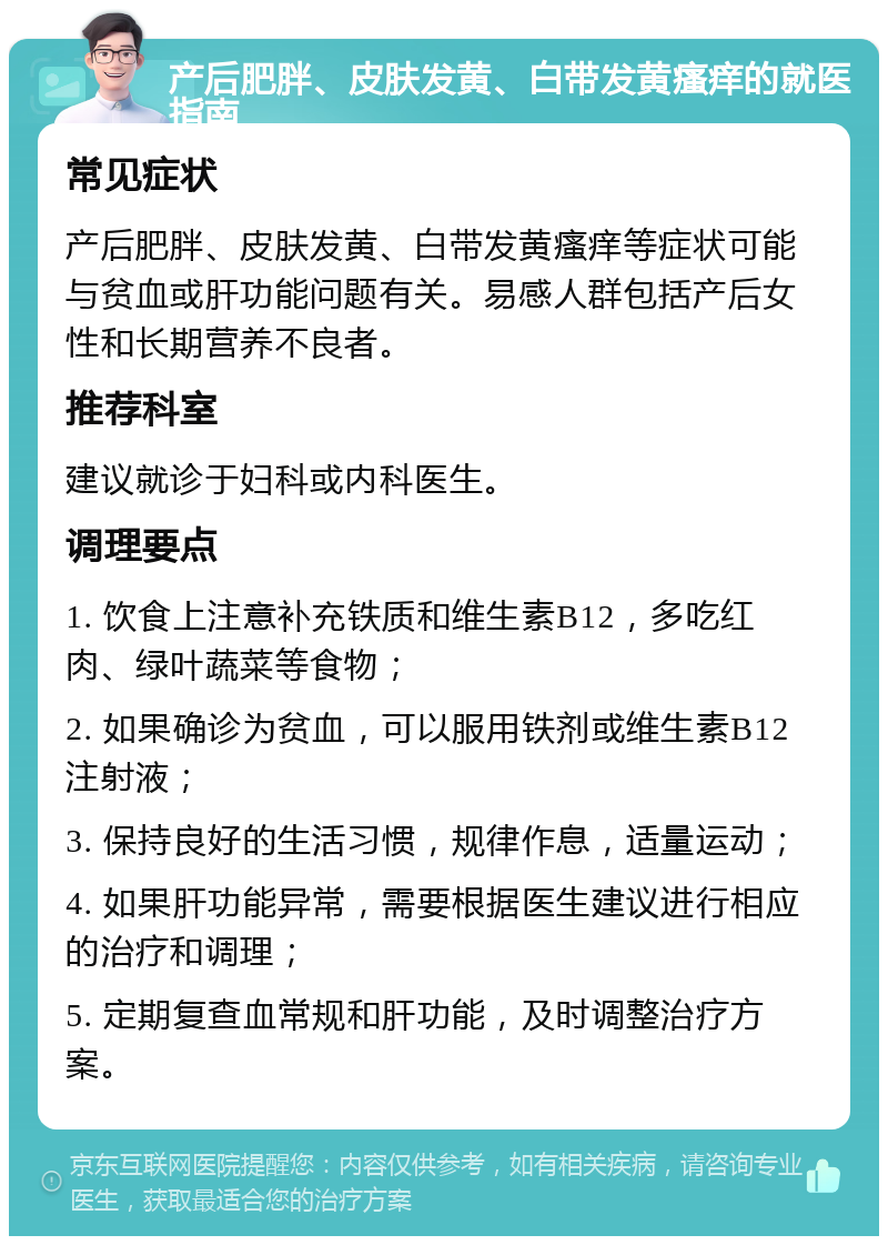 产后肥胖、皮肤发黄、白带发黄瘙痒的就医指南 常见症状 产后肥胖、皮肤发黄、白带发黄瘙痒等症状可能与贫血或肝功能问题有关。易感人群包括产后女性和长期营养不良者。 推荐科室 建议就诊于妇科或内科医生。 调理要点 1. 饮食上注意补充铁质和维生素B12，多吃红肉、绿叶蔬菜等食物； 2. 如果确诊为贫血，可以服用铁剂或维生素B12注射液； 3. 保持良好的生活习惯，规律作息，适量运动； 4. 如果肝功能异常，需要根据医生建议进行相应的治疗和调理； 5. 定期复查血常规和肝功能，及时调整治疗方案。