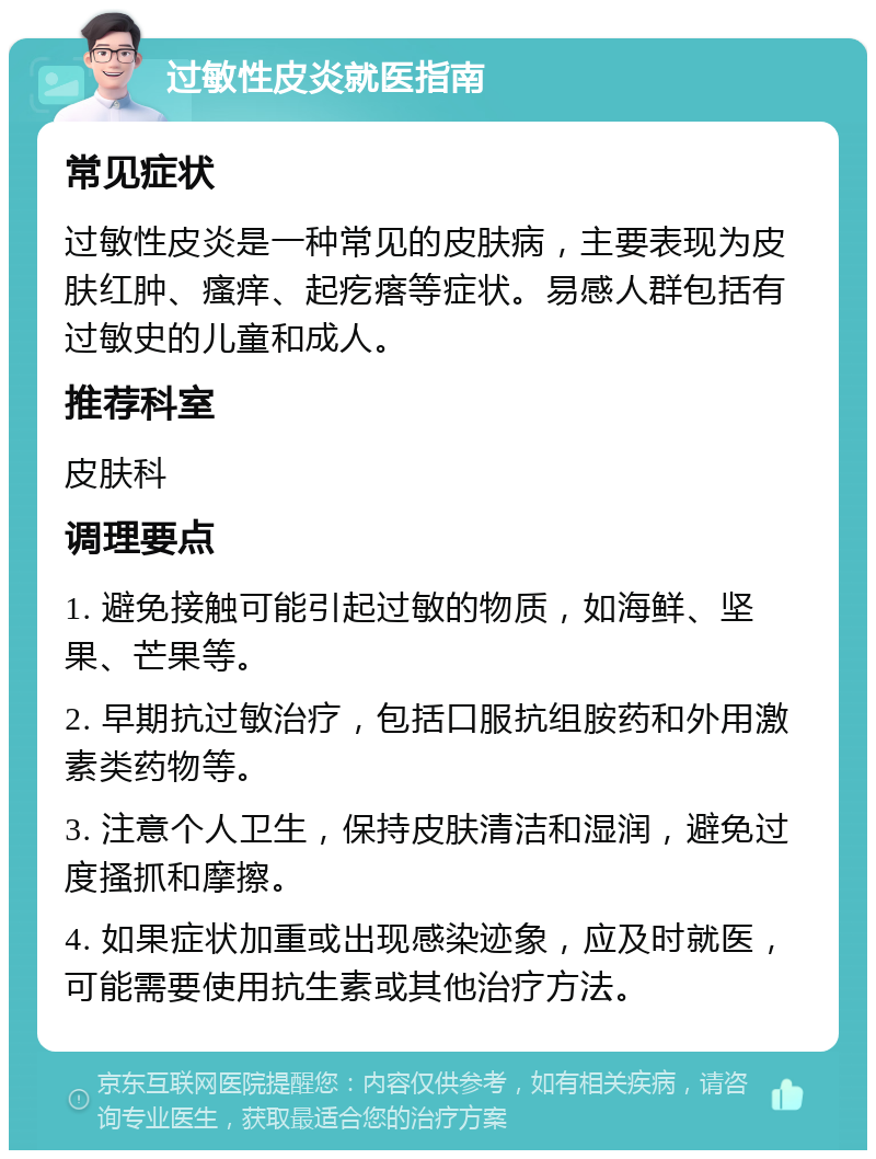 过敏性皮炎就医指南 常见症状 过敏性皮炎是一种常见的皮肤病，主要表现为皮肤红肿、瘙痒、起疙瘩等症状。易感人群包括有过敏史的儿童和成人。 推荐科室 皮肤科 调理要点 1. 避免接触可能引起过敏的物质，如海鲜、坚果、芒果等。 2. 早期抗过敏治疗，包括口服抗组胺药和外用激素类药物等。 3. 注意个人卫生，保持皮肤清洁和湿润，避免过度搔抓和摩擦。 4. 如果症状加重或出现感染迹象，应及时就医，可能需要使用抗生素或其他治疗方法。