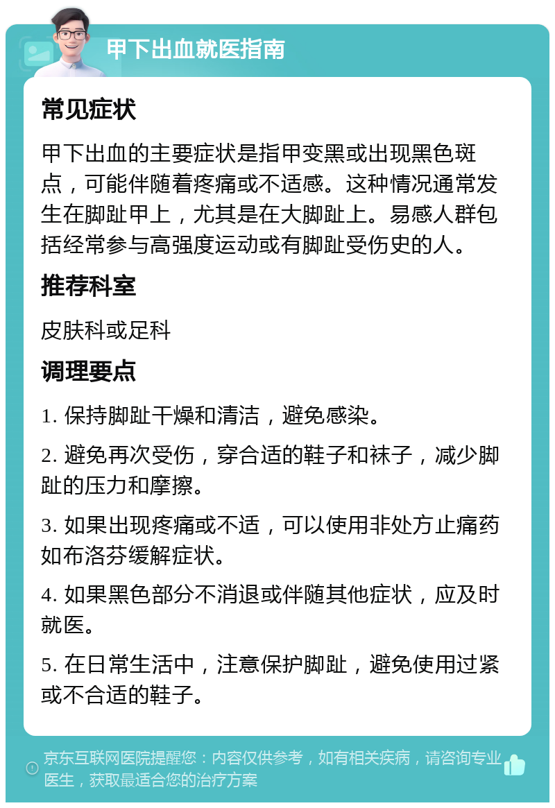 甲下出血就医指南 常见症状 甲下出血的主要症状是指甲变黑或出现黑色斑点，可能伴随着疼痛或不适感。这种情况通常发生在脚趾甲上，尤其是在大脚趾上。易感人群包括经常参与高强度运动或有脚趾受伤史的人。 推荐科室 皮肤科或足科 调理要点 1. 保持脚趾干燥和清洁，避免感染。 2. 避免再次受伤，穿合适的鞋子和袜子，减少脚趾的压力和摩擦。 3. 如果出现疼痛或不适，可以使用非处方止痛药如布洛芬缓解症状。 4. 如果黑色部分不消退或伴随其他症状，应及时就医。 5. 在日常生活中，注意保护脚趾，避免使用过紧或不合适的鞋子。