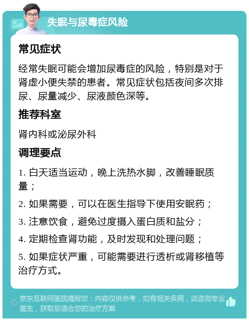 失眠与尿毒症风险 常见症状 经常失眠可能会增加尿毒症的风险，特别是对于肾虚小便失禁的患者。常见症状包括夜间多次排尿、尿量减少、尿液颜色深等。 推荐科室 肾内科或泌尿外科 调理要点 1. 白天适当运动，晚上洗热水脚，改善睡眠质量； 2. 如果需要，可以在医生指导下使用安眠药； 3. 注意饮食，避免过度摄入蛋白质和盐分； 4. 定期检查肾功能，及时发现和处理问题； 5. 如果症状严重，可能需要进行透析或肾移植等治疗方式。