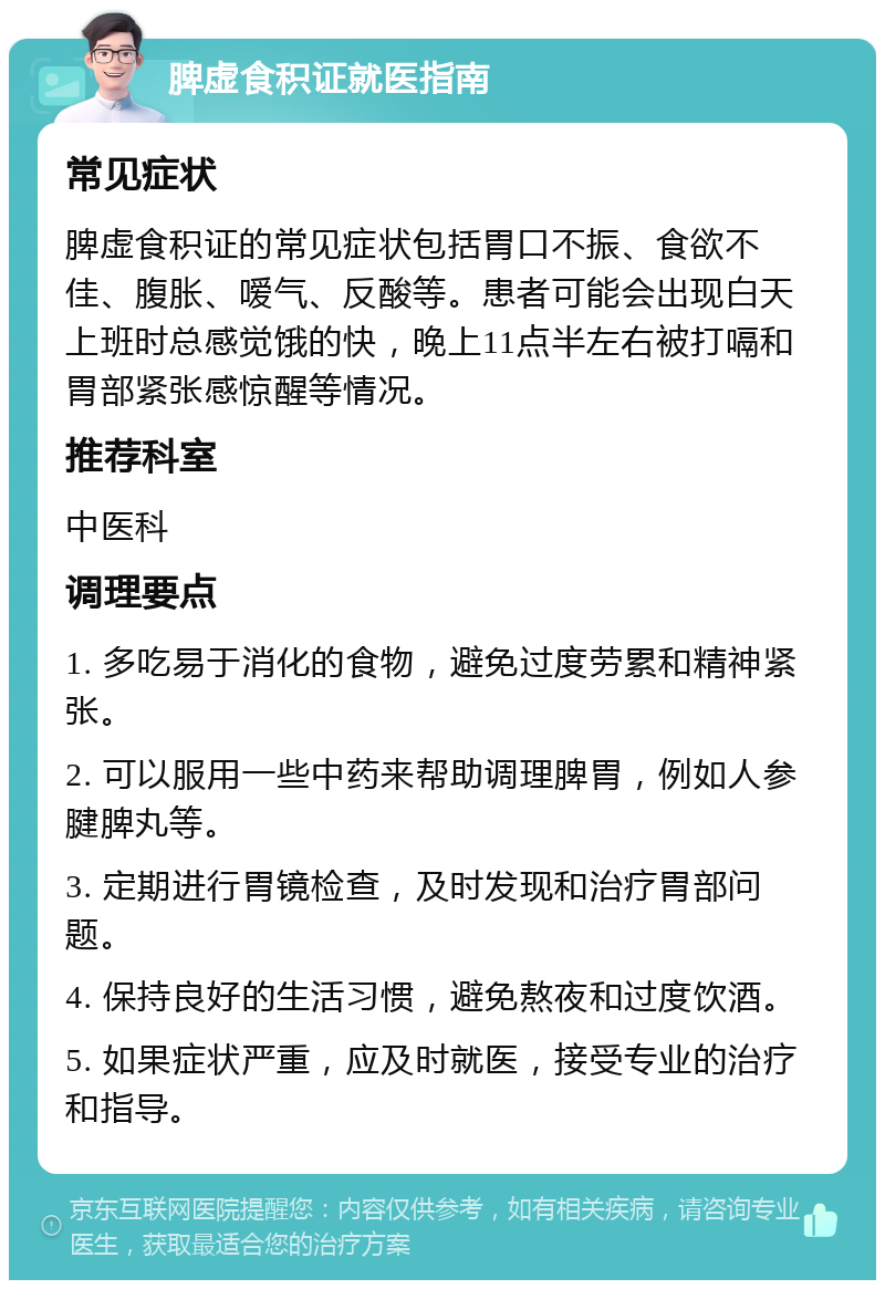 脾虚食积证就医指南 常见症状 脾虚食积证的常见症状包括胃口不振、食欲不佳、腹胀、嗳气、反酸等。患者可能会出现白天上班时总感觉饿的快，晚上11点半左右被打嗝和胃部紧张感惊醒等情况。 推荐科室 中医科 调理要点 1. 多吃易于消化的食物，避免过度劳累和精神紧张。 2. 可以服用一些中药来帮助调理脾胃，例如人参腱脾丸等。 3. 定期进行胃镜检查，及时发现和治疗胃部问题。 4. 保持良好的生活习惯，避免熬夜和过度饮酒。 5. 如果症状严重，应及时就医，接受专业的治疗和指导。