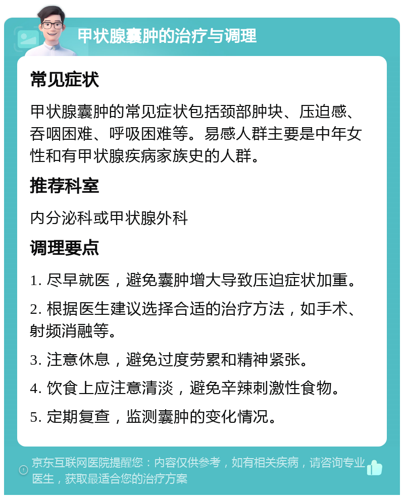 甲状腺囊肿的治疗与调理 常见症状 甲状腺囊肿的常见症状包括颈部肿块、压迫感、吞咽困难、呼吸困难等。易感人群主要是中年女性和有甲状腺疾病家族史的人群。 推荐科室 内分泌科或甲状腺外科 调理要点 1. 尽早就医，避免囊肿增大导致压迫症状加重。 2. 根据医生建议选择合适的治疗方法，如手术、射频消融等。 3. 注意休息，避免过度劳累和精神紧张。 4. 饮食上应注意清淡，避免辛辣刺激性食物。 5. 定期复查，监测囊肿的变化情况。